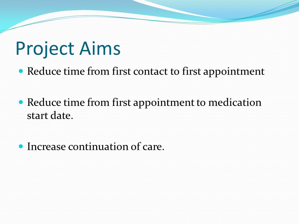 Project Aims Reduce time from first contact to first appointment Reduce time from first appointment to medication start date.