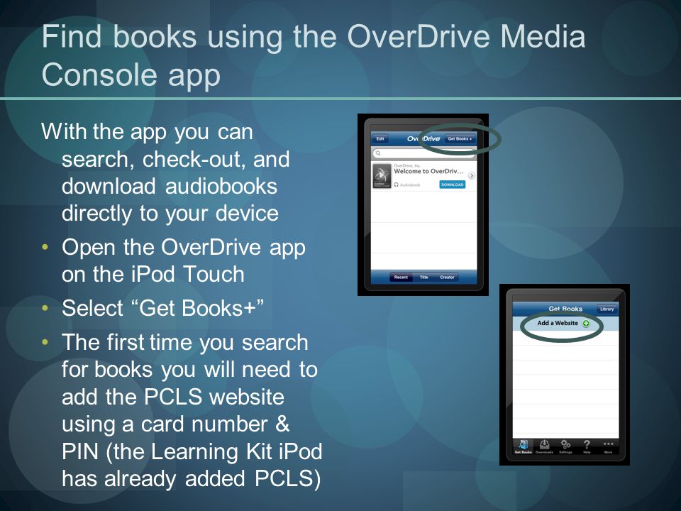 Find books using the OverDrive Media Console app With the app you can search, check-out, and download audiobooks directly to your device Open the OverDrive app on the iPod Touch Select Get Books+ The first time you search for books you will need to add the PCLS website using a card number & PIN (the Learning Kit iPod has already added PCLS)