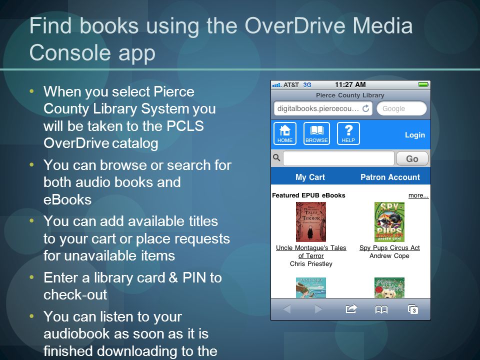 Find books using the OverDrive Media Console app When you select Pierce County Library System you will be taken to the PCLS OverDrive catalog You can browse or search for both audio books and eBooks You can add available titles to your cart or place requests for unavailable items Enter a library card & PIN to check-out You can listen to your audiobook as soon as it is finished downloading to the OverDrive Media Console app