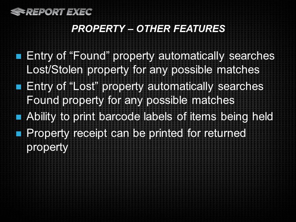 Entry of Found property automatically searches Lost/Stolen property for any possible matches Entry of Lost property automatically searches Found property for any possible matches Ability to print barcode labels of items being held Property receipt can be printed for returned property PROPERTY – OTHER FEATURES