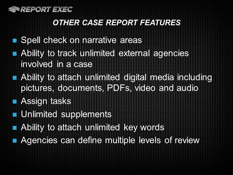 Spell check on narrative areas Ability to track unlimited external agencies involved in a case Ability to attach unlimited digital media including pictures, documents, PDFs, video and audio Assign tasks Unlimited supplements Ability to attach unlimited key words Agencies can define multiple levels of review OTHER CASE REPORT FEATURES