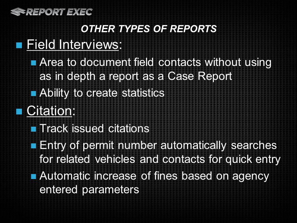 Field Interviews: Area to document field contacts without using as in depth a report as a Case Report Ability to create statistics Citation: Track issued citations Entry of permit number automatically searches for related vehicles and contacts for quick entry Automatic increase of fines based on agency entered parameters OTHER TYPES OF REPORTS
