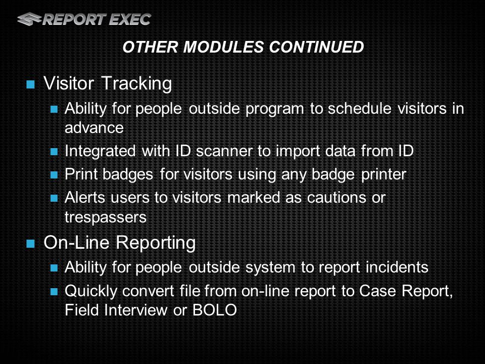 Visitor Tracking Ability for people outside program to schedule visitors in advance Integrated with ID scanner to import data from ID Print badges for visitors using any badge printer Alerts users to visitors marked as cautions or trespassers On-Line Reporting Ability for people outside system to report incidents Quickly convert file from on-line report to Case Report, Field Interview or BOLO OTHER MODULES CONTINUED