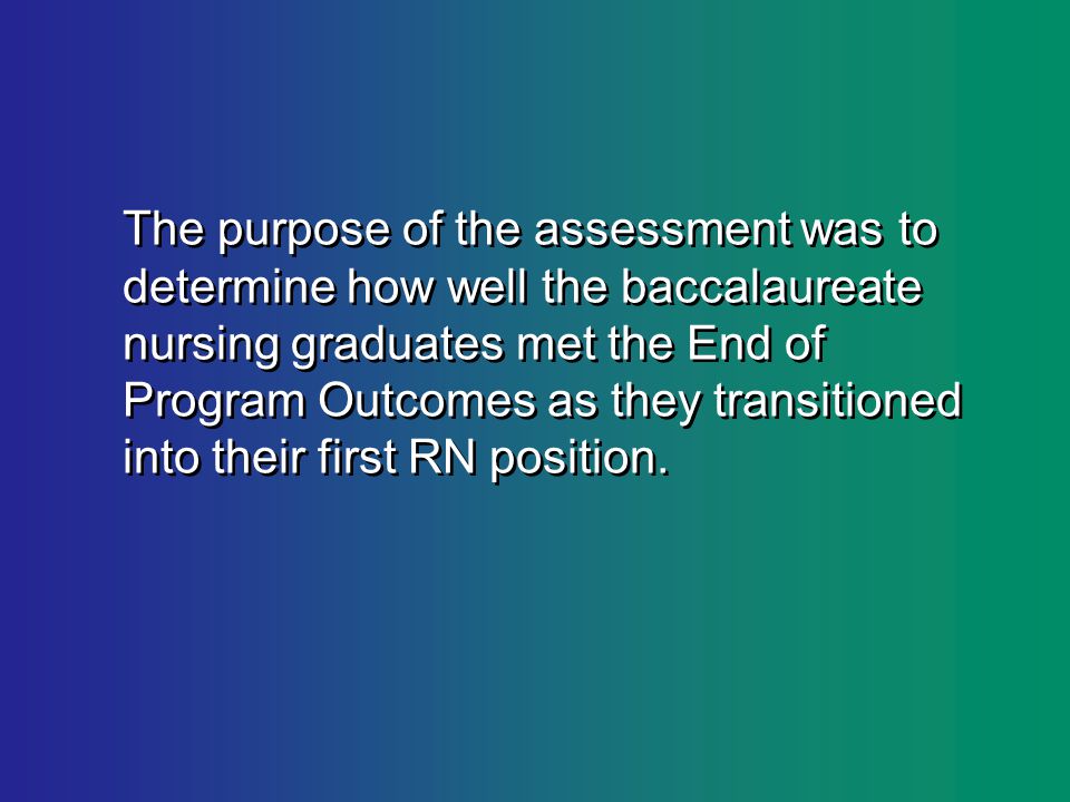 The purpose of the assessment was to determine how well the baccalaureate nursing graduates met the End of Program Outcomes as they transitioned into their first RN position.