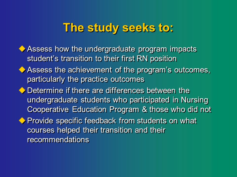 The study seeks to:  Assess how the undergraduate program impacts student’s transition to their first RN position  Assess the achievement of the program’s outcomes, particularly the practice outcomes  Determine if there are differences between the undergraduate students who participated in Nursing Cooperative Education Program & those who did not  Provide specific feedback from students on what courses helped their transition and their recommendations  Assess how the undergraduate program impacts student’s transition to their first RN position  Assess the achievement of the program’s outcomes, particularly the practice outcomes  Determine if there are differences between the undergraduate students who participated in Nursing Cooperative Education Program & those who did not  Provide specific feedback from students on what courses helped their transition and their recommendations