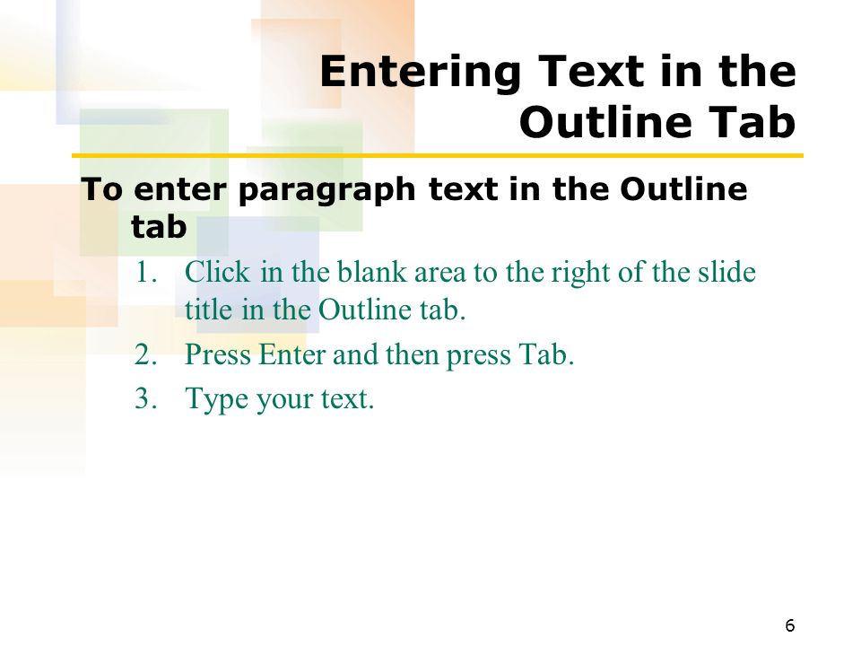 6 Entering Text in the Outline Tab To enter paragraph text in the Outline tab 1.Click in the blank area to the right of the slide title in the Outline tab.