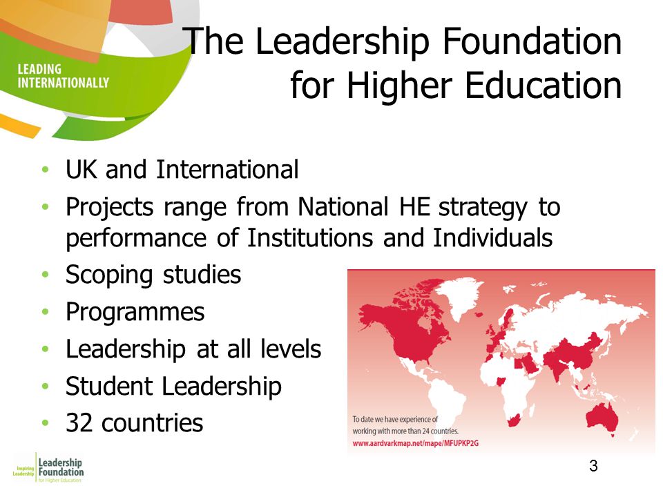 3 The Leadership Foundation for Higher Education UK and International Projects range from National HE strategy to performance of Institutions and Individuals Scoping studies Programmes Leadership at all levels Student Leadership 32 countries