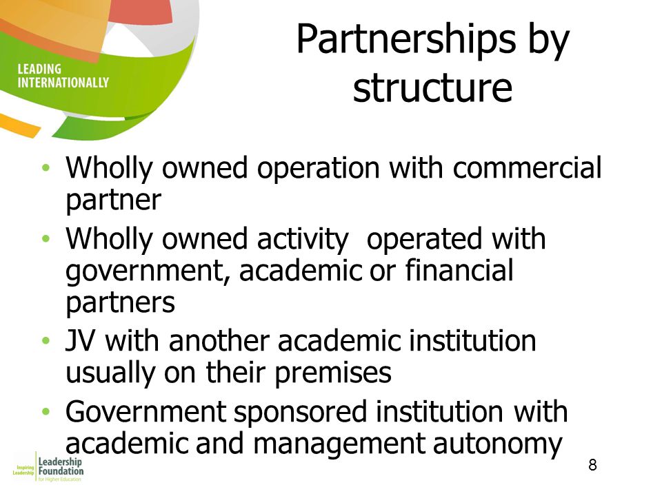8 Partnerships by structure Wholly owned operation with commercial partner Wholly owned activity operated with government, academic or financial partners JV with another academic institution usually on their premises Government sponsored institution with academic and management autonomy