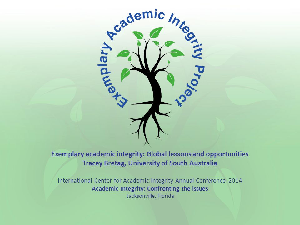 Exemplary academic integrity: Global lessons and opportunities Tracey Bretag, University of South Australia International Center for Academic Integrity Annual Conference 2014 Academic Integrity: Confronting the issues Jacksonville, Florida