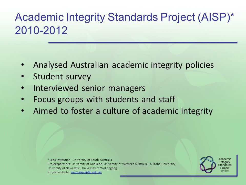 Academic Integrity Standards Project (AISP)* Analysed Australian academic integrity policies Student survey Interviewed senior managers Focus groups with students and staff Aimed to foster a culture of academic integrity *Lead institution: University of South Australia Project partners: University of Adelaide, University of Western Australia, La Trobe University, University of Newcastle, University of Wollongong.
