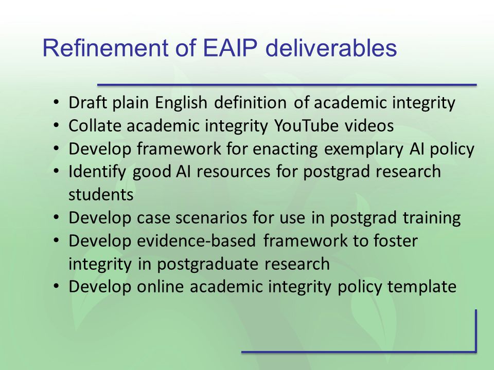 Refinement of EAIP deliverables Draft plain English definition of academic integrity Collate academic integrity YouTube videos Develop framework for enacting exemplary AI policy Identify good AI resources for postgrad research students Develop case scenarios for use in postgrad training Develop evidence-based framework to foster integrity in postgraduate research Develop online academic integrity policy template