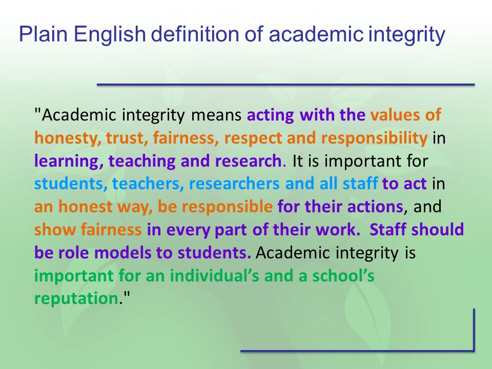Plain English definition of academic integrity Academic integrity means acting with the values of honesty, trust, fairness, respect and responsibility in learning, teaching and research.