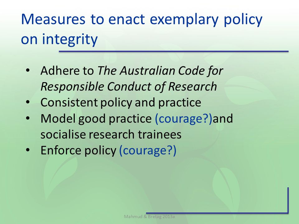 Measures to enact exemplary policy on integrity Mahmud & Bretag 2013a Adhere to The Australian Code for Responsible Conduct of Research Consistent policy and practice Model good practice (courage )and socialise research trainees Enforce policy (courage )