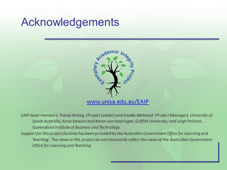 Acknowledgements   EAIP team members: Tracey Bretag (Project Leader) and Saadia Mahmud (Project Manager), University of South Australia; Anna Stewart and Karen van Haeringen, Griffith University; and Leigh Pointon, Queensland Institute of Business and Technology.