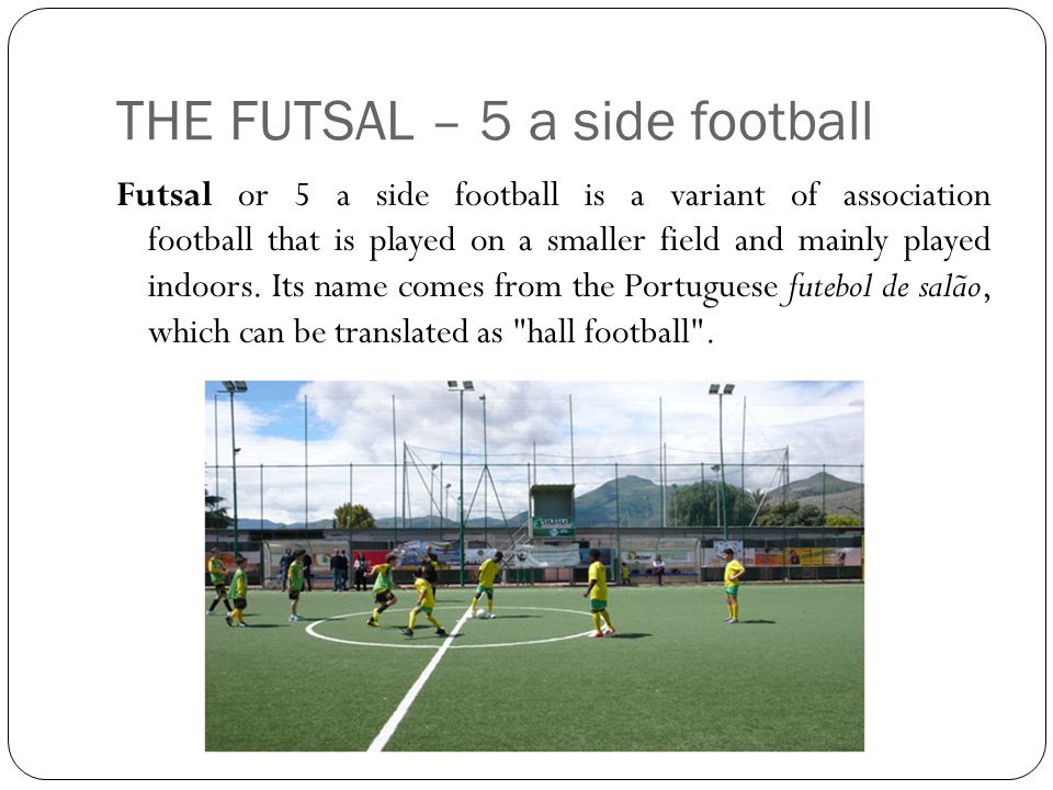 THE FUTSAL – 5 a side football Futsal or 5 a side football is a variant of association football that is played on a smaller field and mainly played indoors.