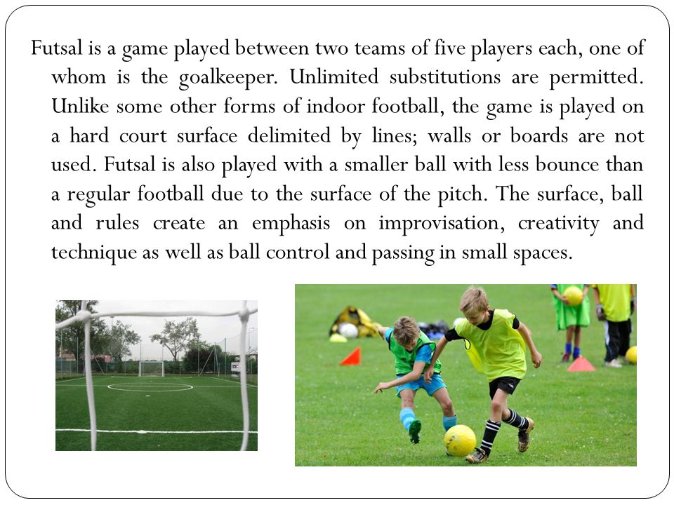 Futsal is a game played between two teams of five players each, one of whom is the goalkeeper.