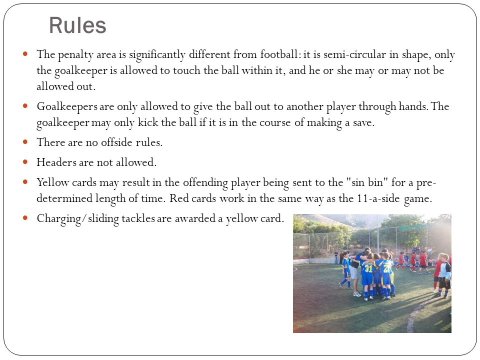 Rules The penalty area is significantly different from football: it is semi-circular in shape, only the goalkeeper is allowed to touch the ball within it, and he or she may or may not be allowed out.