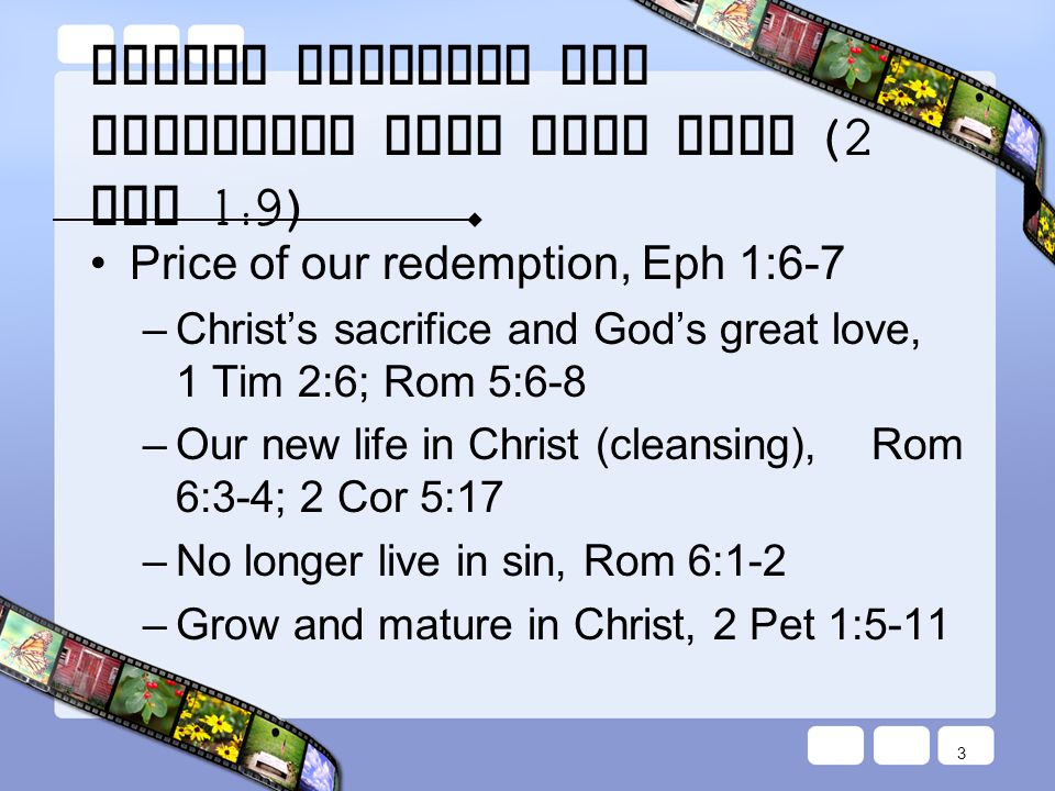 Always Remember our Cleansing from Past Sins (2 Pet 1:9) Price of our redemption, Eph 1:6-7 – Christ’s sacrifice and God’s great love, 1 Tim 2:6; Rom 5:6-8 – Our new life in Christ (cleansing), Rom 6:3-4; 2 Cor 5:17 – No longer live in sin, Rom 6:1-2 – Grow and mature in Christ, 2 Pet 1:5-11 3