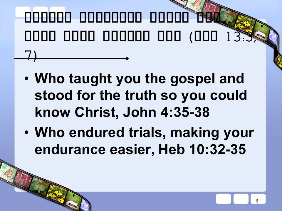 Always Remember those who have Gone Before You ( Heb 13:3, 7) Who taught you the gospel and stood for the truth so you could know Christ, John 4:35-38 Who endured trials, making your endurance easier, Heb 10: