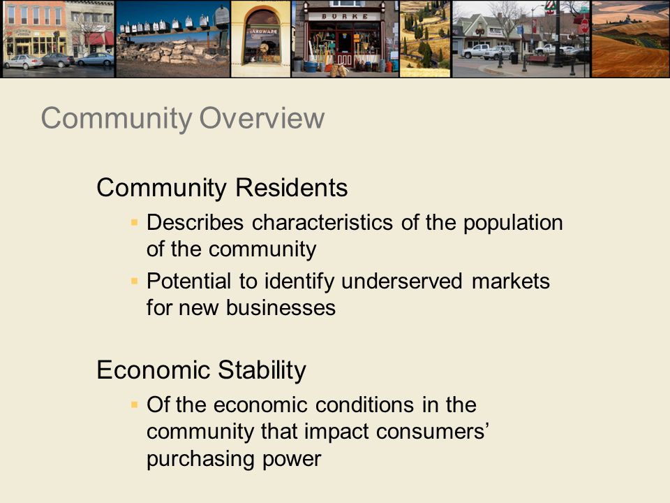 Community Residents  Describes characteristics of the population of the community  Potential to identify underserved markets for new businesses Economic Stability  Of the economic conditions in the community that impact consumers’ purchasing power Community Overview