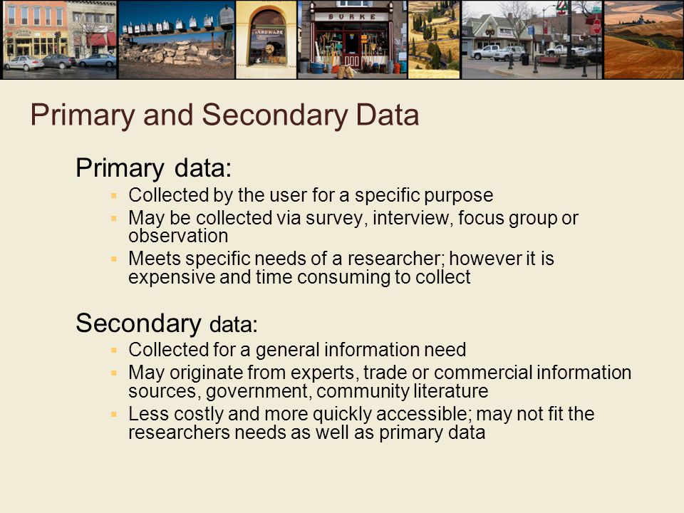 Primary and Secondary Data Primary data:  Collected by the user for a specific purpose  May be collected via survey, interview, focus group or observation  Meets specific needs of a researcher; however it is expensive and time consuming to collect Secondary data:  Collected for a general information need  May originate from experts, trade or commercial information sources, government, community literature  Less costly and more quickly accessible; may not fit the researchers needs as well as primary data