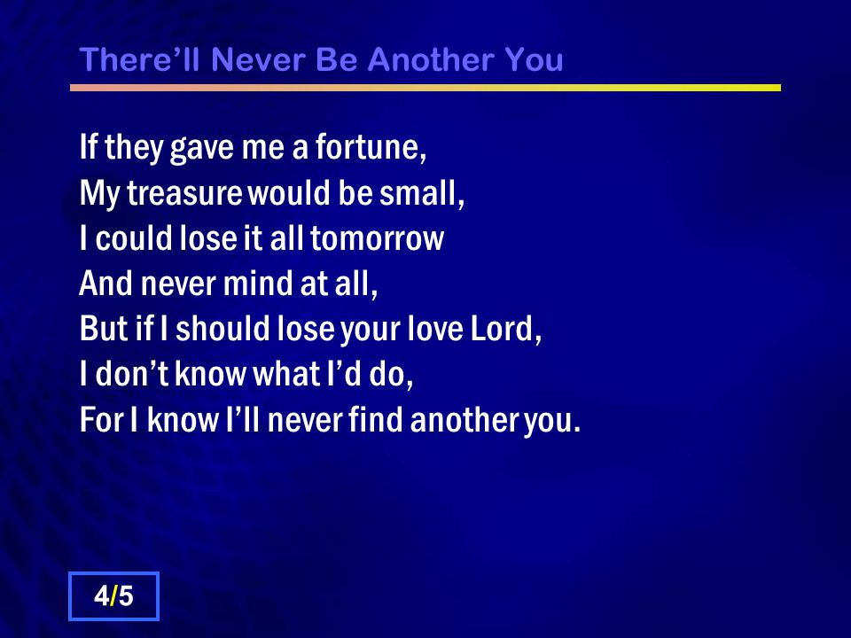 There’ll Never Be Another You If they gave me a fortune, My treasure would be small, I could lose it all tomorrow And never mind at all, But if I should lose your love Lord, I don’t know what I’d do, For I know I’ll never find another you.