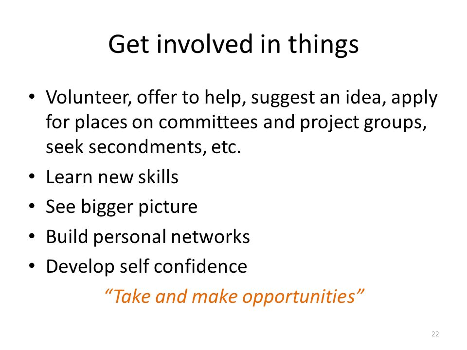 Get involved in things Volunteer, offer to help, suggest an idea, apply for places on committees and project groups, seek secondments, etc.