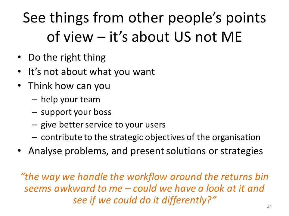 See things from other people’s points of view – it’s about US not ME Do the right thing It’s not about what you want Think how can you – help your team – support your boss – give better service to your users – contribute to the strategic objectives of the organisation Analyse problems, and present solutions or strategies the way we handle the workflow around the returns bin seems awkward to me – could we have a look at it and see if we could do it differently 24