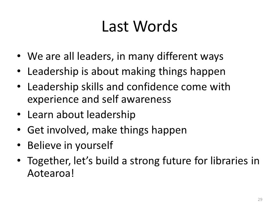 Last Words We are all leaders, in many different ways Leadership is about making things happen Leadership skills and confidence come with experience and self awareness Learn about leadership Get involved, make things happen Believe in yourself Together, let’s build a strong future for libraries in Aotearoa.
