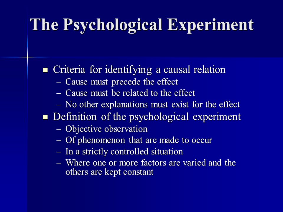 The Psychological Experiment Criteria for identifying a causal relation Criteria for identifying a causal relation –Cause must precede the effect –Cause must be related to the effect –No other explanations must exist for the effect Definition of the psychological experiment Definition of the psychological experiment –Objective observation –Of phenomenon that are made to occur –In a strictly controlled situation –Where one or more factors are varied and the others are kept constant