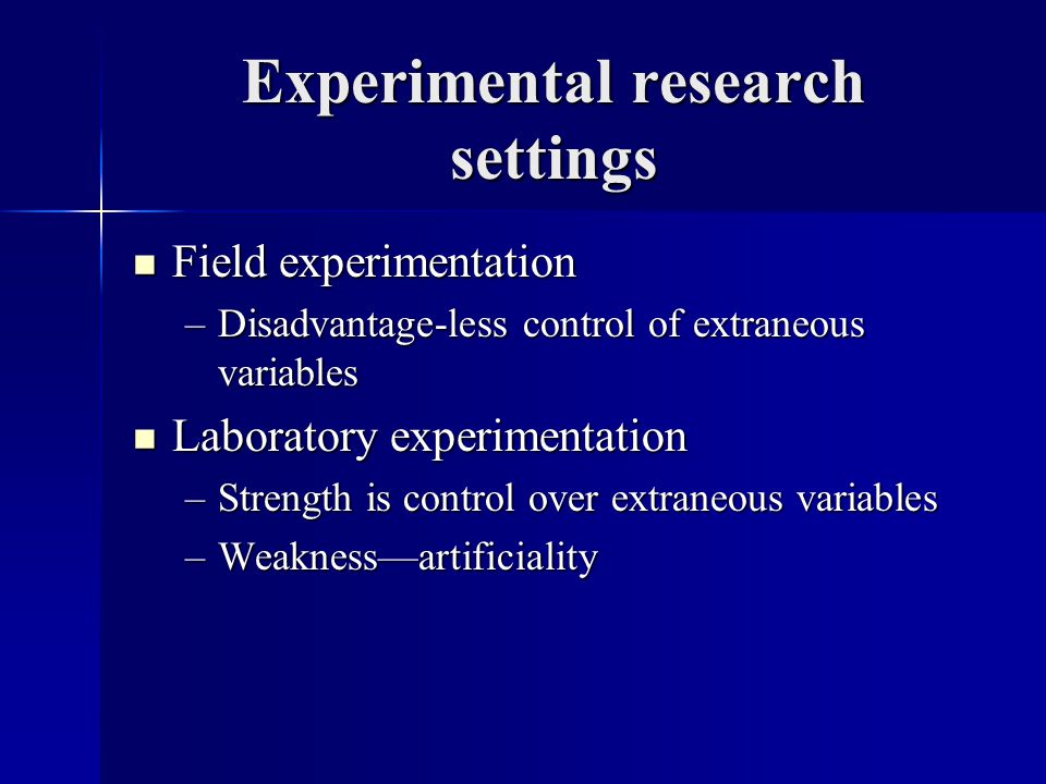 Experimental research settings Field experimentation Field experimentation –Disadvantage-less control of extraneous variables Laboratory experimentation Laboratory experimentation –Strength is control over extraneous variables –Weakness—artificiality