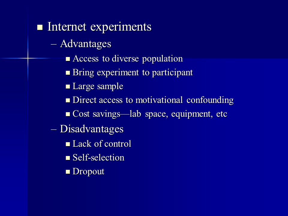 Internet experiments Internet experiments –Advantages Access to diverse population Access to diverse population Bring experiment to participant Bring experiment to participant Large sample Large sample Direct access to motivational confounding Direct access to motivational confounding Cost savings—lab space, equipment, etc Cost savings—lab space, equipment, etc –Disadvantages Lack of control Lack of control Self-selection Self-selection Dropout Dropout