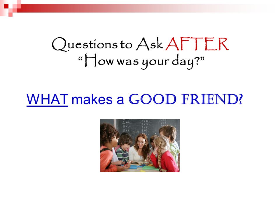 Questions to Ask AFTER How was your day WHAT makes a GOOD FRIEND