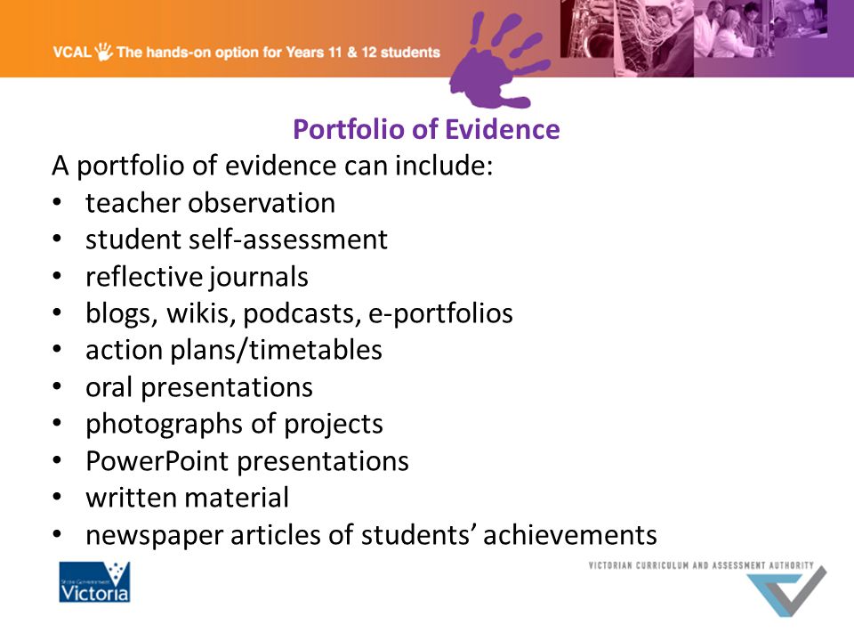 Portfolio of Evidence A portfolio of evidence can include: teacher observation student self-assessment reflective journals blogs, wikis, podcasts, e-portfolios action plans/timetables oral presentations photographs of projects PowerPoint presentations written material newspaper articles of students’ achievements