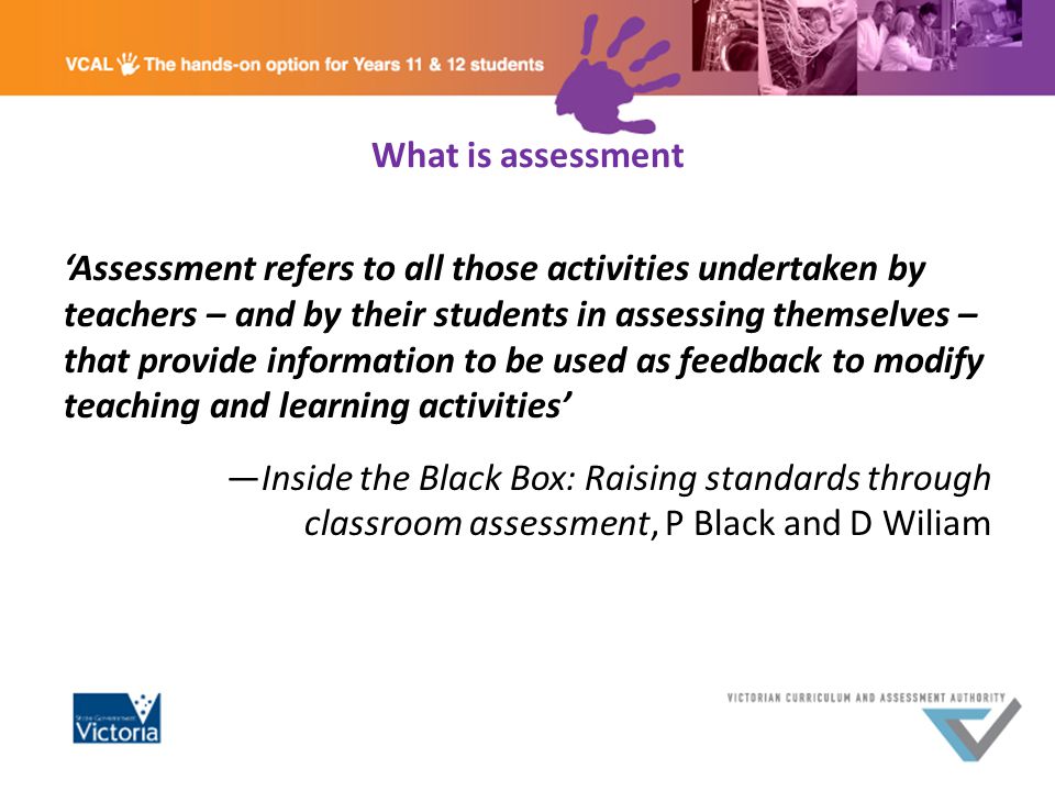 What is assessment ‘Assessment refers to all those activities undertaken by teachers – and by their students in assessing themselves – that provide information to be used as feedback to modify teaching and learning activities’ —Inside the Black Box: Raising standards through classroom assessment, P Black and D Wiliam