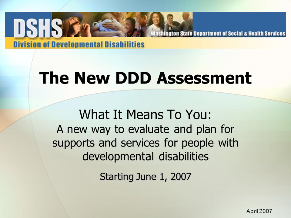 Starting June 1, 2007 The New DDD Assessment What It Means To You: A new way to evaluate and plan for supports and services for people with developmental disabilities Starting June 1, 2007 April 2007