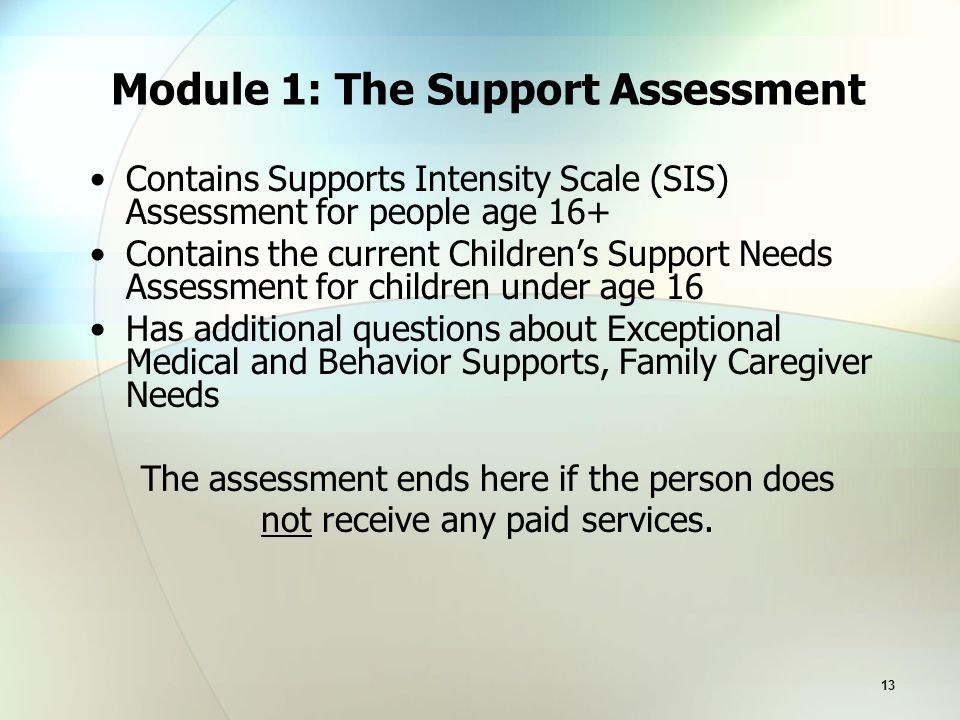 13 Module 1: The Support Assessment Contains Supports Intensity Scale (SIS) Assessment for people age 16+ Contains the current Children’s Support Needs Assessment for children under age 16 Has additional questions about Exceptional Medical and Behavior Supports, Family Caregiver Needs The assessment ends here if the person does not receive any paid services.