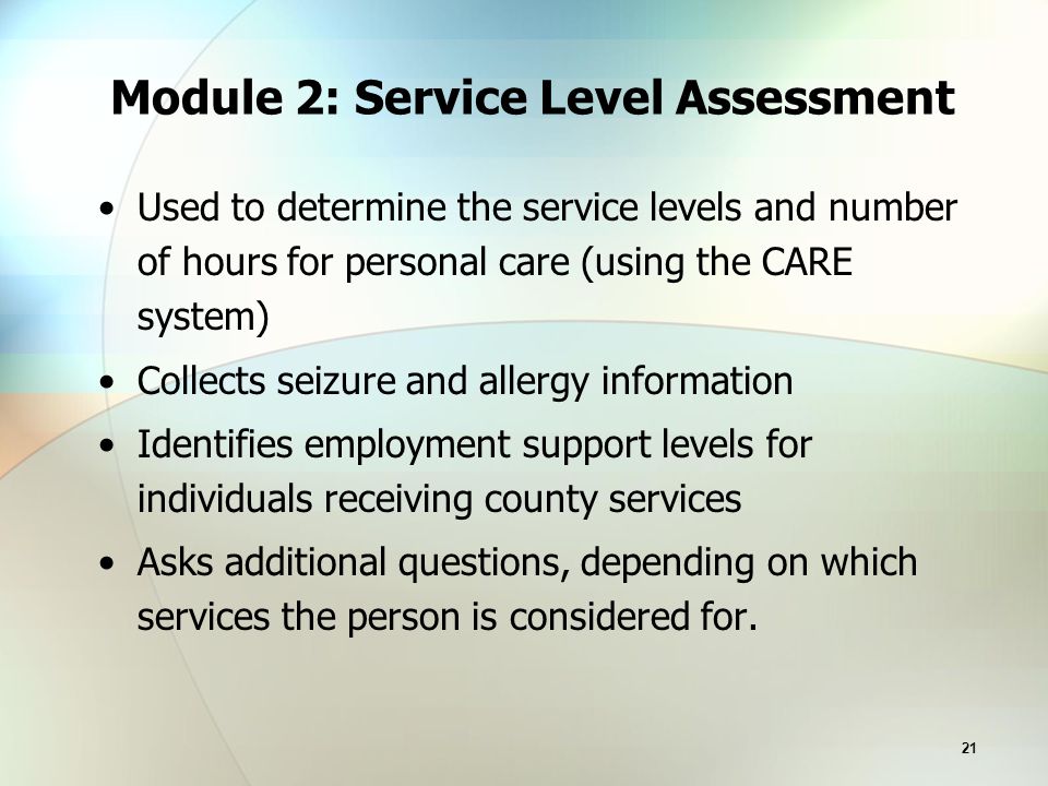 21 Module 2: Service Level Assessment Used to determine the service levels and number of hours for personal care (using the CARE system) Collects seizure and allergy information Identifies employment support levels for individuals receiving county services Asks additional questions, depending on which services the person is considered for.