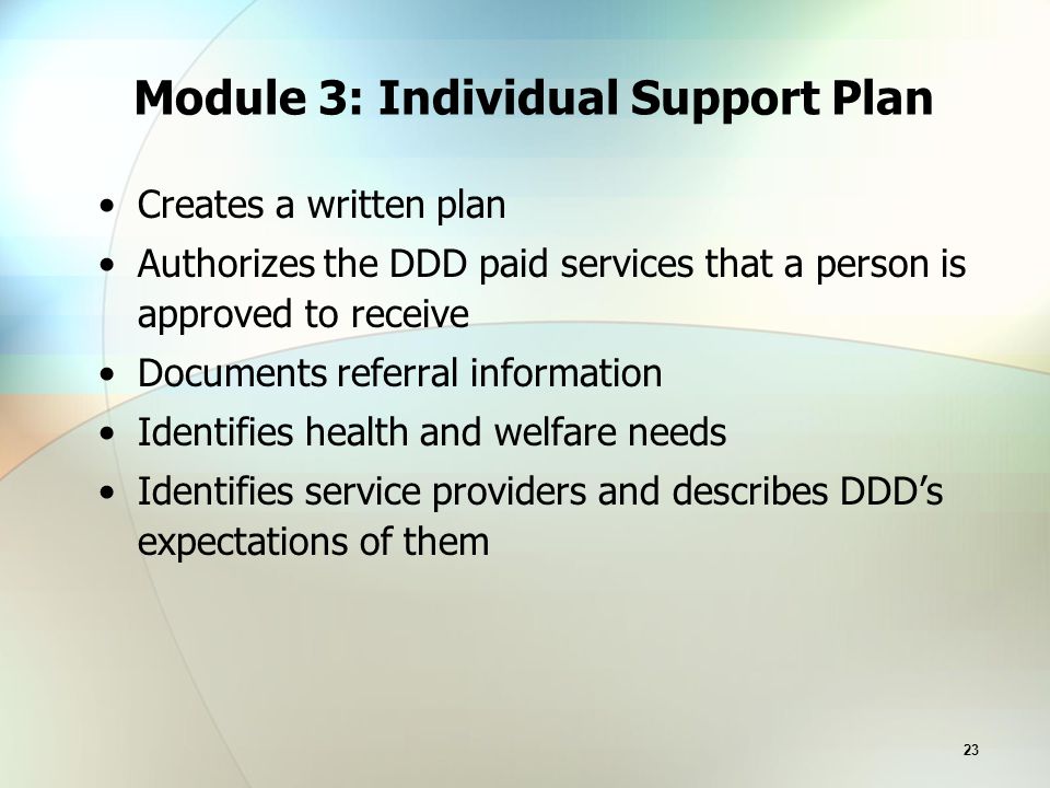 23 Module 3: Individual Support Plan Creates a written plan Authorizes the DDD paid services that a person is approved to receive Documents referral information Identifies health and welfare needs Identifies service providers and describes DDD’s expectations of them