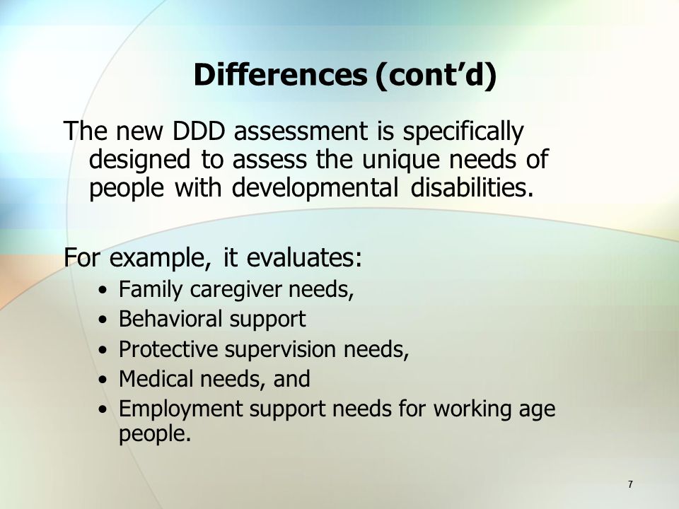 7 Differences (cont’d) The new DDD assessment is specifically designed to assess the unique needs of people with developmental disabilities.