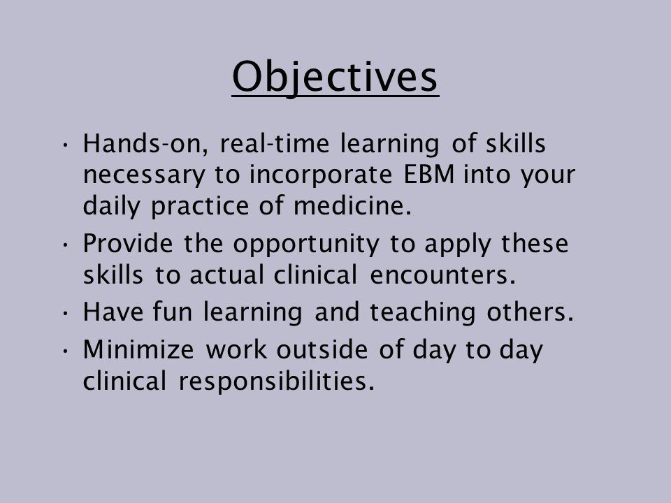 Objectives Hands-on, real-time learning of skills necessary to incorporate EBM into your daily practice of medicine.