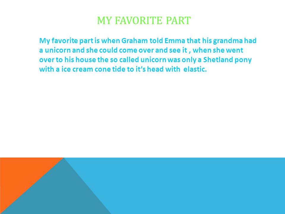 MY FAVORITE PART My favorite part is when Graham told Emma that his grandma had a unicorn and she could come over and see it, when she went over to his house the so called unicorn was only a Shetland pony with a ice cream cone tide to it’s head with elastic.
