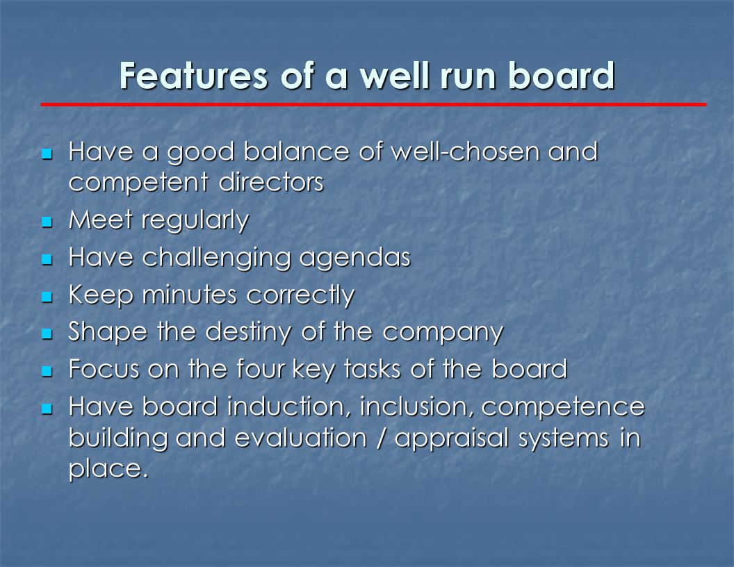 Features of a well run board Have a good balance of well-chosen and competent directors Have a good balance of well-chosen and competent directors Meet regularly Meet regularly Have challenging agendas Have challenging agendas Keep minutes correctly Keep minutes correctly Shape the destiny of the company Shape the destiny of the company Focus on the four key tasks of the board Focus on the four key tasks of the board Have board induction, inclusion, competence building and evaluation / appraisal systems in place.