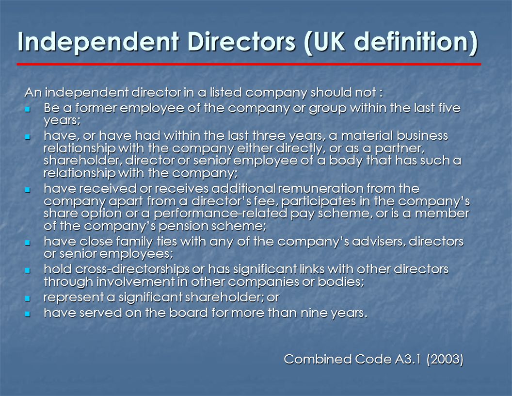 Independent Directors (UK definition) An independent director in a listed company should not : Be a former employee of the company or group within the last five years; Be a former employee of the company or group within the last five years; have, or have had within the last three years, a material business relationship with the company either directly, or as a partner, shareholder, director or senior employee of a body that has such a relationship with the company; have, or have had within the last three years, a material business relationship with the company either directly, or as a partner, shareholder, director or senior employee of a body that has such a relationship with the company; have received or receives additional remuneration from the company apart from a director’s fee, participates in the company’s share option or a performance-related pay scheme, or is a member of the company’s pension scheme; have received or receives additional remuneration from the company apart from a director’s fee, participates in the company’s share option or a performance-related pay scheme, or is a member of the company’s pension scheme; have close family ties with any of the company’s advisers, directors or senior employees; have close family ties with any of the company’s advisers, directors or senior employees; hold cross-directorships or has significant links with other directors through involvement in other companies or bodies; hold cross-directorships or has significant links with other directors through involvement in other companies or bodies; represent a significant shareholder; or represent a significant shareholder; or have served on the board for more than nine years.