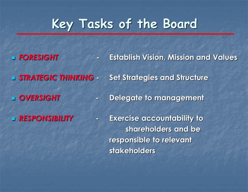 Key Tasks of the Board FORESIGHT -Establish Vision, Mission and Values FORESIGHT -Establish Vision, Mission and Values STRATEGIC THINKING -Set Strategies and Structure STRATEGIC THINKING -Set Strategies and Structure OVERSIGHT -Delegate to management OVERSIGHT -Delegate to management RESPONSIBILITY -Exercise accountability to shareholders and be responsible to relevant stakeholders RESPONSIBILITY -Exercise accountability to shareholders and be responsible to relevant stakeholders