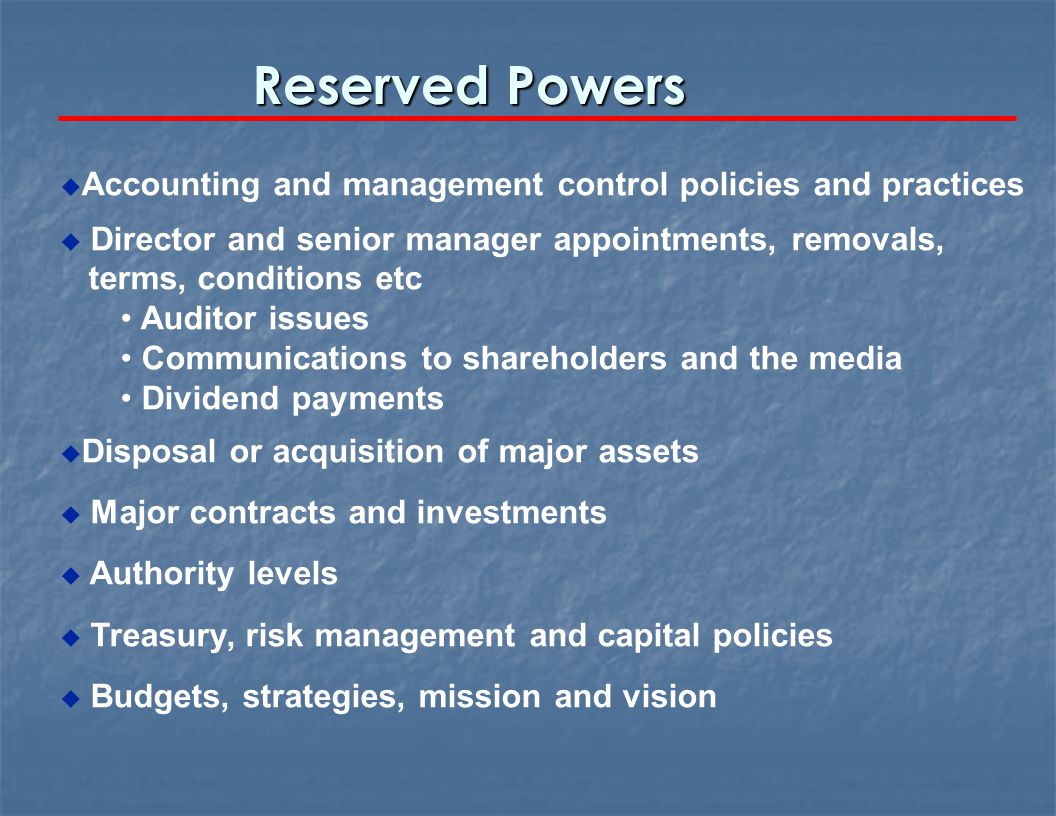 Reserved Powers u Accounting and management control policies and practices u Director and senior manager appointments, removals, terms, conditions etc Auditor issues Communications to shareholders and the media Dividend payments u Disposal or acquisition of major assets u Major contracts and investments u Authority levels u Treasury, risk management and capital policies u Budgets, strategies, mission and vision