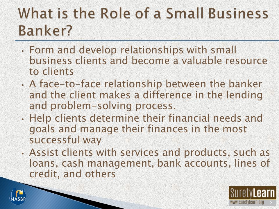 Form and develop relationships with small business clients and become a valuable resource to clients A face-to-face relationship between the banker and the client makes a difference in the lending and problem-solving process.