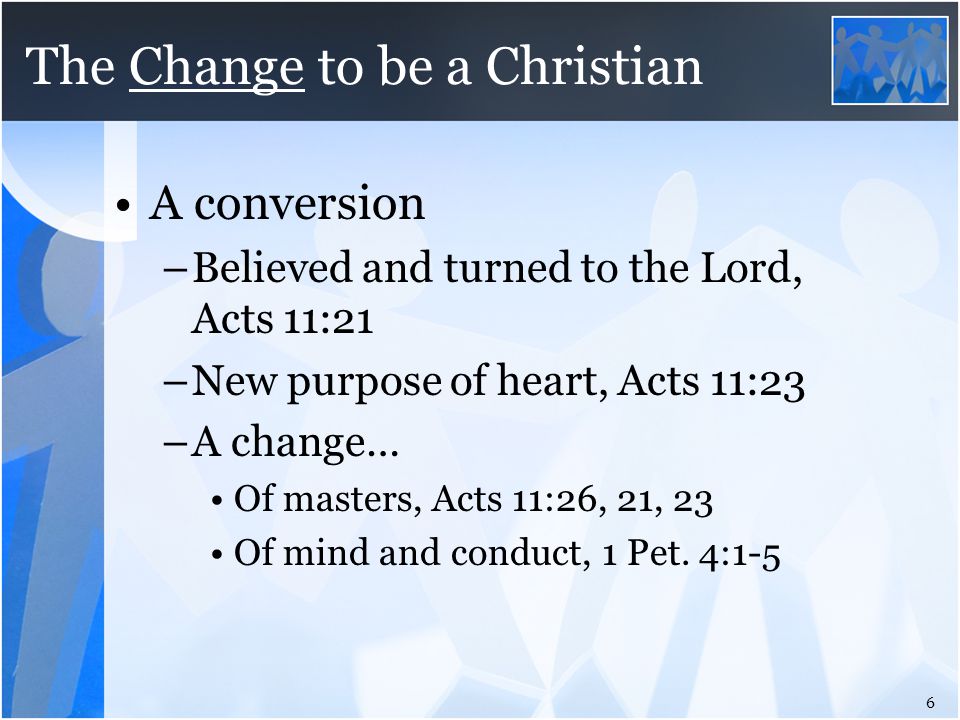 The Change to be a Christian A conversion –Believed and turned to the Lord, Acts 11:21 –New purpose of heart, Acts 11:23 –A change… Of masters, Acts 11:26, 21, 23 Of mind and conduct, 1 Pet.