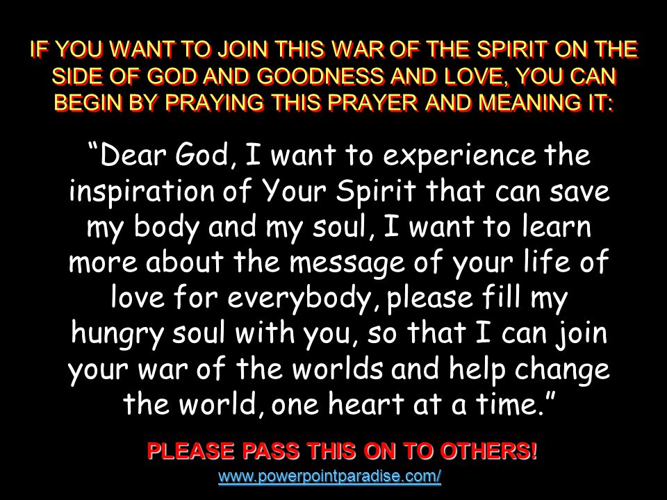IF YOU WANT TO JOIN THIS WAR OF THE SPIRIT ON THE SIDE OF GOD AND GOODNESS AND LOVE, YOU CAN BEGIN BY PRAYING THIS PRAYER AND MEANING IT: Dear God, I want to experience the inspiration of Your Spirit that can save my body and my soul, I want to learn more about the message of your life of love for everybody, please fill my hungry soul with you, so that I can join your war of the worlds and help change the world, one heart at a time. PLEASE PASS THIS ON TO OTHERS.