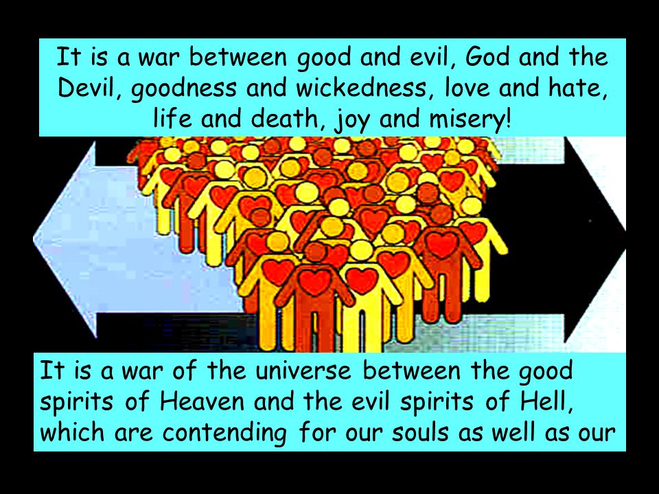 It is a war between good and evil, God and the Devil, goodness and wickedness, love and hate, life and death, joy and misery.